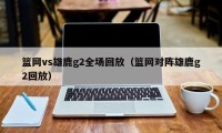 篮网vs雄鹿g2全场回放（篮网对阵雄鹿g2回放）