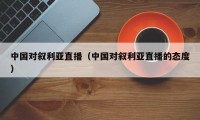 中国对叙利亚直播（中国对叙利亚直播的态度）