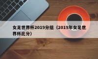 女足世界杯2019分组（2019年女足世界杯比分）