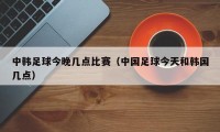 中韩足球今晚几点比赛（中国足球今天和韩国几点）