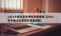 2022中国女足世界杯决赛视频（2021年中国女足世界杯录像回放）