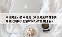 中国男足vs日本男足（中国男足VS日本男足的比赛将于北京时间9月7日 哪个台）