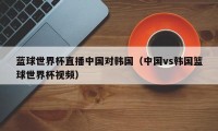 蓝球世界杯直播中国对韩国（中国vs韩国篮球世界杯视频）