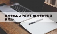 乐视体育2016中超联赛（乐视体育中超录像回放）