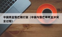 中国男篮黎巴嫩打架（中国与黎巴嫩男篮冲突全过程）