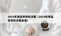 2019年男篮世界杯决赛（2019年男篮世界杯决赛录像）