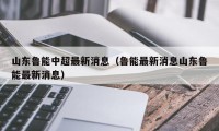 山东鲁能中超最新消息（鲁能最新消息山东鲁能最新消息）