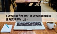 500万彩票完场比分（500万彩票网完场比分完场即时比分）