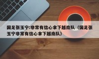 国足张玉宁:非常有信心拿下越南队（国足张玉宁非常有信心拿下越南队）