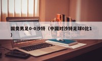 国奥男足0-0沙特（中国对沙特足球0比1）