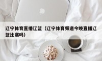 辽宁体育直播辽篮（辽宁体育频道今晚直播辽篮比赛吗）