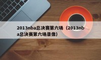 2013nba总决赛第六场（2013nba总决赛第六场录像）