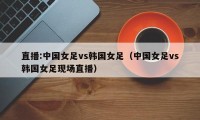 直播:中国女足vs韩国女足（中国女足vs韩国女足现场直播）