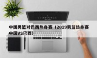 中国男篮对巴西热身赛（2019男篮热身赛中国VS巴西）